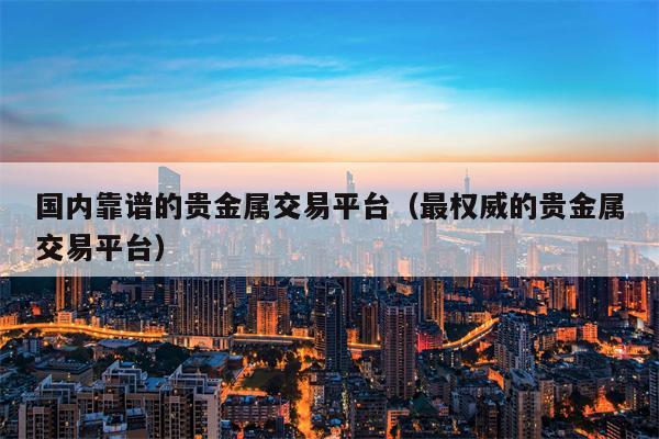 国内靠谱的贵金属交易平台（最权威的贵金属交易平台）