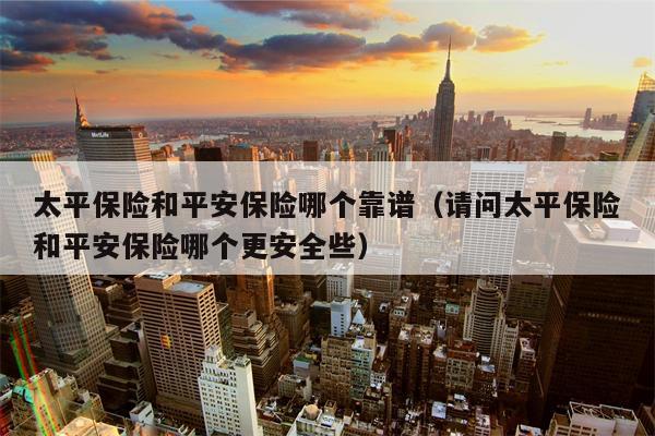 太平保险和平安保险哪个靠谱（请问太平保险和平安保险哪个更安全些）