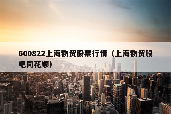 600822上海物贸股票行情（上海物贸股吧同花顺）
