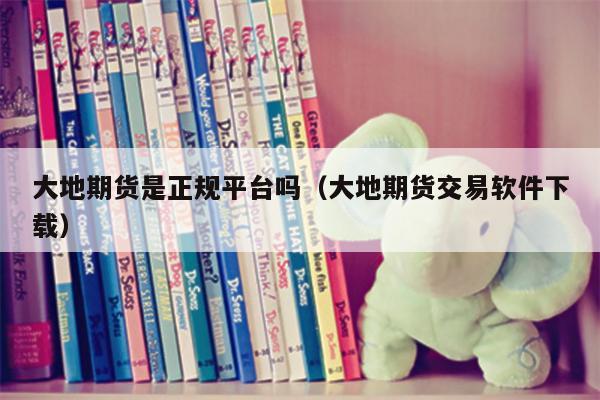 大地期货是正规平台吗（大地期货交易软件下载）