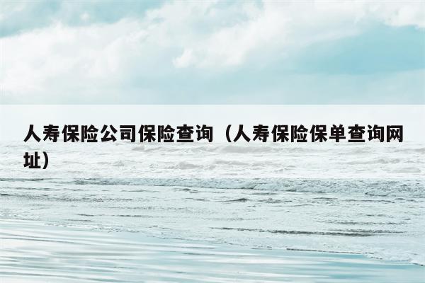 人寿保险公司保险查询（人寿保险保单查询网址）