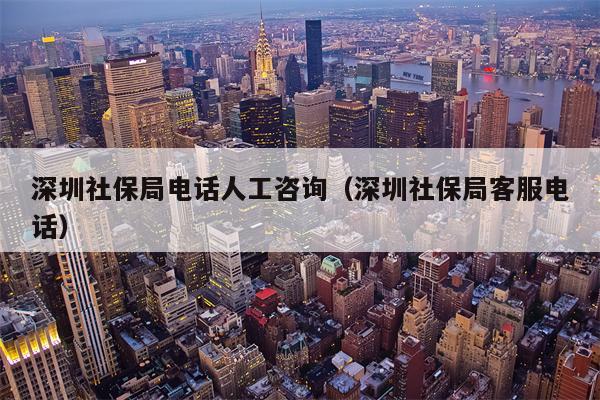 深圳社保局电话人工咨询（深圳社保局客服电话）