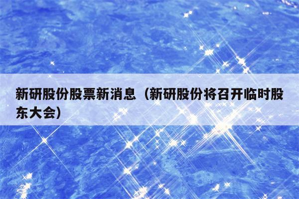 新研股份股票新消息（新研股份将召开临时股东大会）