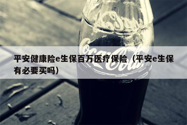 平安健康险e生保百万医疗保险（平安e生保有必要买吗）