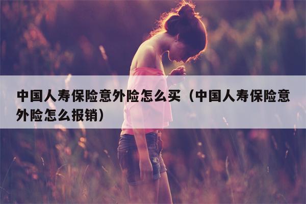 中国人寿保险意外险怎么买（中国人寿保险意外险怎么报销）