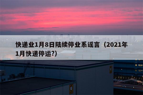 快递业1月8日陆续停业系谣言（2021年1月快递停运?）