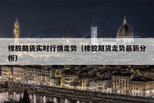 橡胶期货实时行情走势（橡胶期货走势最新分析）
