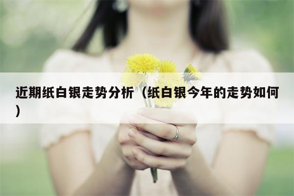 近期纸白银走势分析（纸白银今年的走势如何）