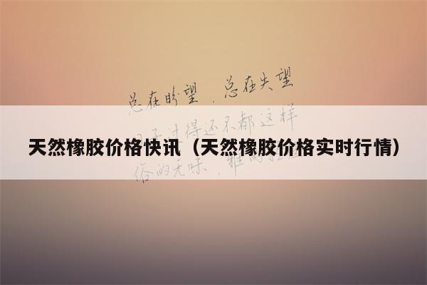 天然橡胶价格快讯（天然橡胶价格实时行情）