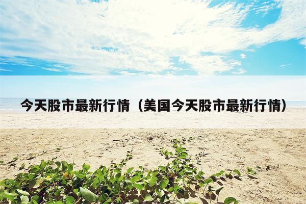 今天股市最新行情（美国今天股市最新行情）