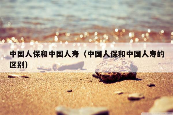 中国人保和中国人寿（中国人保和中国人寿的区别）