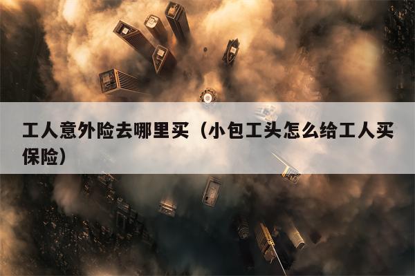 工人意外险去哪里买（小包工头怎么给工人买保险）