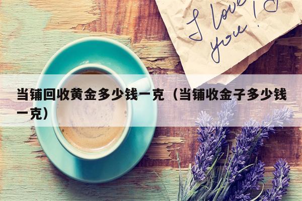 当铺回收黄金多少钱一克（当铺收金子多少钱一克）