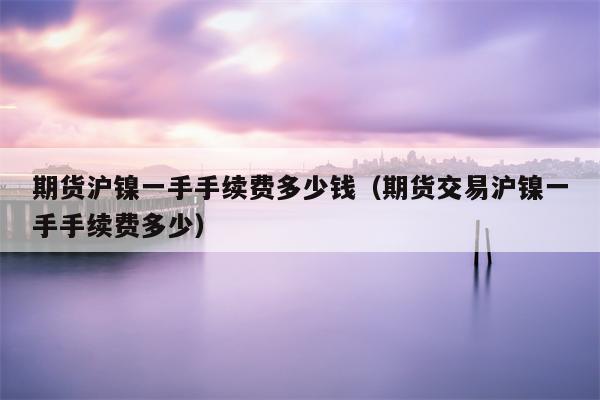 期货沪镍一手手续费多少钱（期货交易沪镍一手手续费多少）