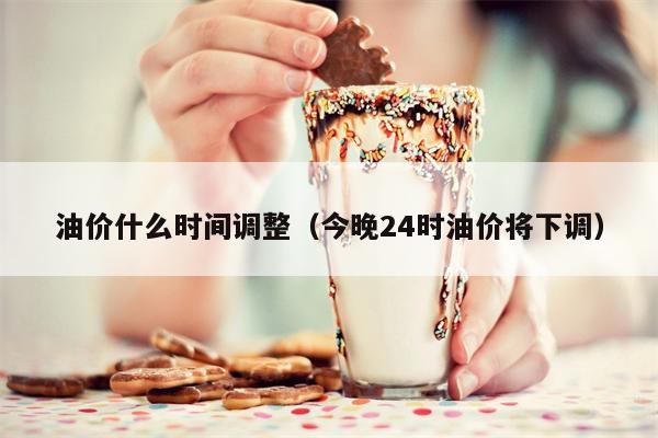 油价什么时间调整（今晚24时油价将下调）