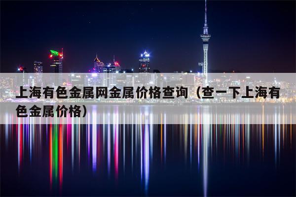 上海有色金属网金属价格查询（查一下上海有色金属价格）