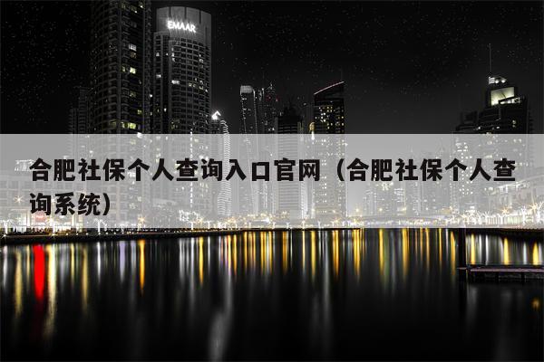 合肥社保个人查询入口官网（合肥社保个人查询系统）