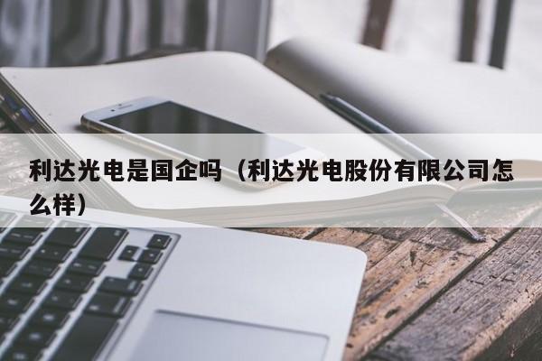 利达光电是国企吗（利达光电股份有限公司怎么样）