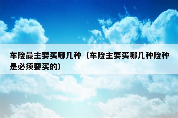 车险最主要买哪几种（车险主要买哪几种险种是必须要买的）