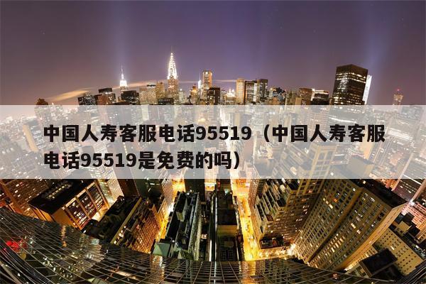 中国人寿客服电话95519（中国人寿客服电话95519是免费的吗）