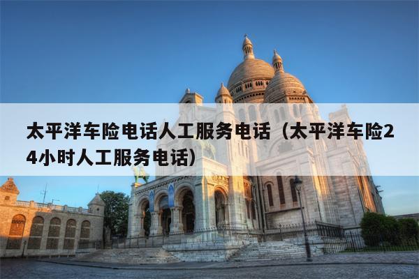 太平洋车险电话人工服务电话（太平洋车险24小时人工服务电话）