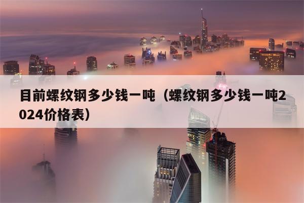 目前螺纹钢多少钱一吨（螺纹钢多少钱一吨2024价格表）