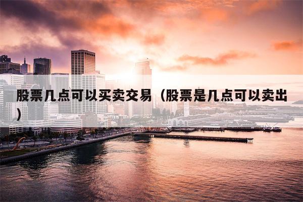 股票几点可以买卖交易（股票是几点可以卖出）