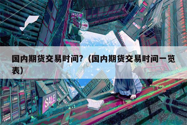 国内期货交易时间?（国内期货交易时间一览表）