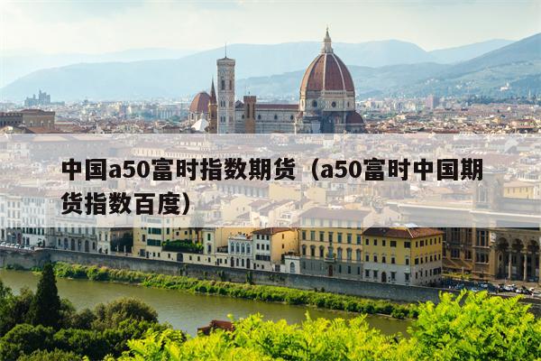中国a50富时指数期货（a50富时中国期货指数百度）
