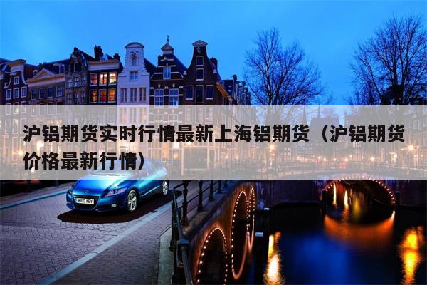 沪铝期货实时行情最新上海铝期货（沪铝期货价格最新行情）