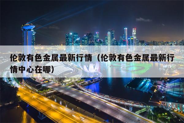 伦敦有色金属最新行情（伦敦有色金属最新行情中心在哪）