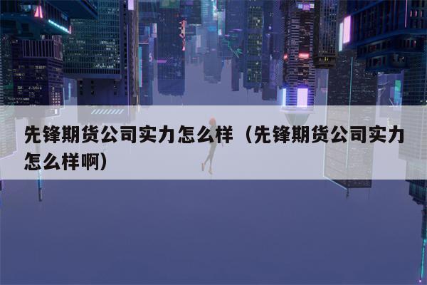 先锋期货公司实力怎么样（先锋期货公司实力怎么样啊）