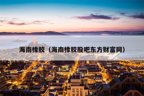 海南橡胶（海南橡胶股吧东方财富网）