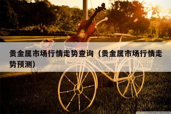 贵金属市场行情走势查询（贵金属市场行情走势预测）