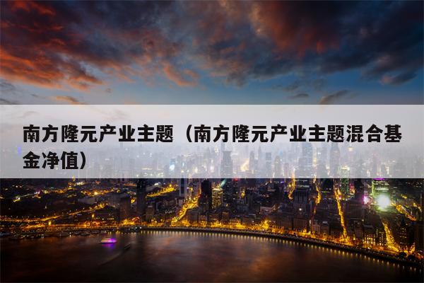 南方隆元产业主题（南方隆元产业主题混合基金净值）