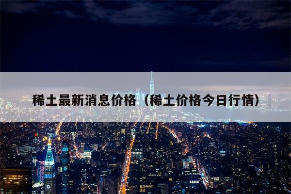 稀土最新消息价格（稀土价格今日行情）