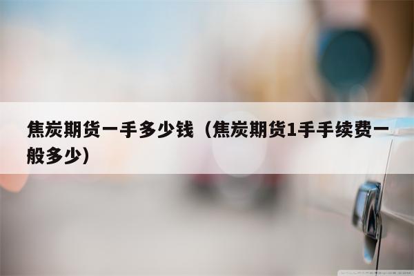 焦炭期货一手多少钱（焦炭期货1手手续费一般多少）