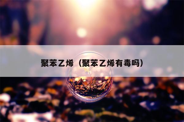 聚苯乙烯（聚苯乙烯有毒吗）