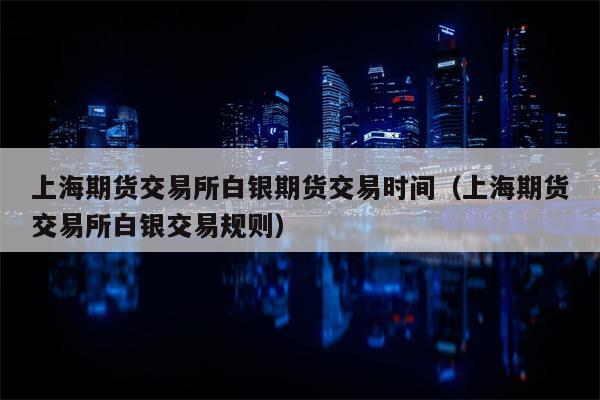 上海期货交易所白银期货交易时间（上海期货交易所白银交易规则）