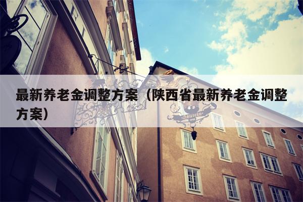 最新养老金调整方案（陕西省最新养老金调整方案）
