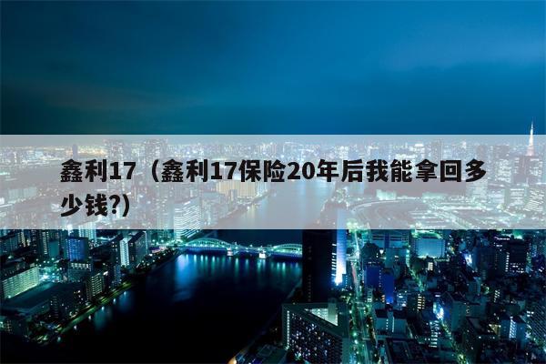 鑫利17（鑫利17保险20年后我能拿回多少钱?）