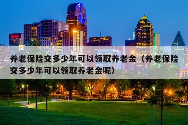 养老保险交多少年可以领取养老金（养老保险交多少年可以领取养老金呢）