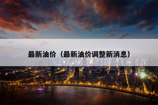 最新油价（最新油价调整新消息）