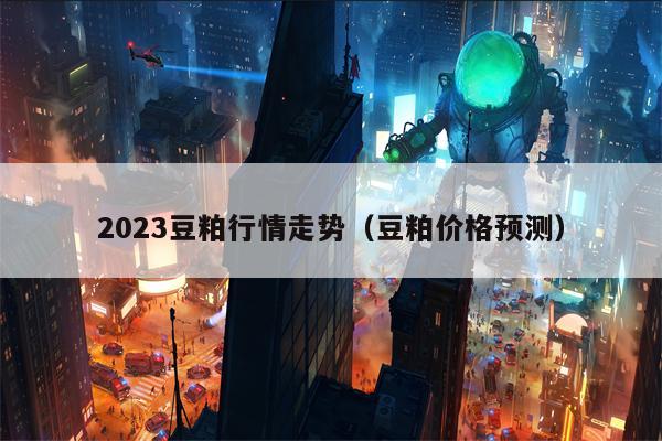 2023豆粕行情走势（豆粕价格预测）
