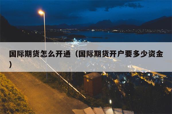 国际期货怎么开通（国际期货开户要多少资金）