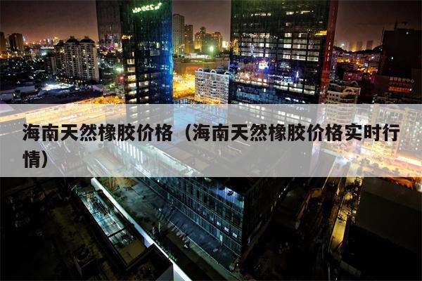 海南天然橡胶价格（海南天然橡胶价格实时行情）