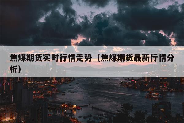 焦煤期货实时行情走势（焦煤期货最新行情分析）