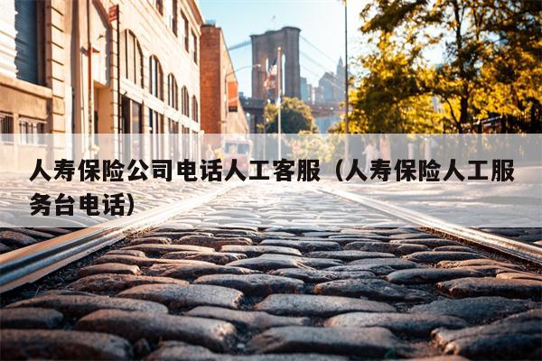 人寿保险公司电话人工客服（人寿保险人工服务台电话）