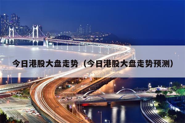 今日港股大盘走势（今日港股大盘走势预测）
