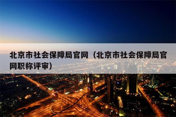 北京市社会保障局官网（北京市社会保障局官网职称评审）